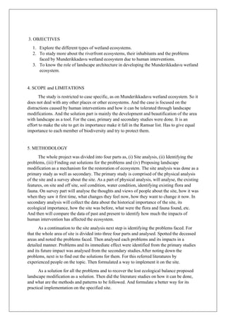3. OBJECTIVES
1. Explore the different types of wetland ecosystems.
2. To study more about the riverfront ecosystems, their inhabitants and the problems
faced by Munderikkadavu wetland ecosystem due to human interventions.
3. To know the role of landscape architecture in developing the Munderikkadavu wetland
ecosystem.
4. SCOPE and LIMITATIONS
The study is restricted to case specific, as on Munderikkadavu wetland ecosystem. So it
does not deal with any other places or other ecosystems. And the case is focused on the
distractions caused by human interventions and how it can be tolerated through landscape
modifications. And the solution part is mainly the development and beautification of the area
with landscape as a tool. For the case, primary and secondary studies were done. It is an
effort to make the site to get its importance make it fall in the Ramsar list. Has to give equal
importance to each member of biodiversity and try to protect them.
5. METHODOLOGY
The whole project was divided into four parts as, (i) Site analysis, (ii) Identifying the
problems, (iii) Finding out solutions for the problems and (iv) Proposing landscape
modification as a mechanism for the restoration of ecosystem. The site analysis was done as a
primary study as well as secondary. The primary study is comprised of the physical analysis
of the site and a survey about the site. As a part of physical analysis, will analyse, the existing
features, on site and off site, soil condition, water condition, identifying existing flora and
fauna. On survey part will analyse the thoughts and views of people about the site, how it was
when they saw it first time, what changes they feel now, how they want to change it now. In
secondary analysis will collect the data about the historical importance of the site, its
ecological importance, how the site was before, what were the flora and fauna found, etc.
And then will compare the data of past and present to identify how much the impacts of
human intervention has affected the ecosystem.
As a continuation to the site analysis next step is identifying the problems faced. For
that the whole area of site is divided into three four parts and analysed. Spotted the deceased
areas and noted the problems faced. Then analysed each problems and its impacts in a
detailed manner. Problems and its immediate effect were identified from the primary studies
and its future impact was analysed from the secondary studies.After noting down the
problems, next is to find out the solutions for them. For this referred literatures by
experienced people on the topic. Then formulated a way to implement it on the site.
As a solution for all the problems and to recover the lost ecological balance proposed
landscape modification as a solution. Then did the literature studies on how it can be done,
and what are the methods and patterns to be followed. And formulate a better way for its
practical implementation on the specified site.
 