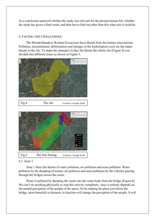 As a conclusion analysed whether the study was relevant for the present human life, whether
the study has given a final result, and then has to find out other than this what else it could be.
6. FACING THE CHALLENGES
The Munderikkadavu Wetland Ecosystem faces threats from the human interventions.
Pollution, encroachment, deforestation and changes in the hydrological cycle are the major
threats in the site. To make the strategies to face the threats the whole site [Figure 4] was
divided into different zones as shown in Figure 5.
6.1. Zone 1
Zone 1 faces the threats of water pollution, air pollution and noise pollution. Water
pollution by the dumping of wastes, air pollution and noise pollution by the vehicles passing
through the bridges across the zones.
Water is polluted by dumping the waste into the water body from the bridge [Figure 6].
We can’t do anything physically to stop this activity completely, since it entirely depends on
the mental perception of the people of the space. So by making the place just below the
bridge, more beautiful or dynamic in function will change the perception of the people. It will
Fig.4 The site Courtesy: Google Earth
Fig.5 The Site Zoning Courtesy: Google Earth
 