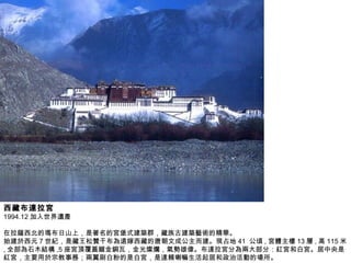 西藏布達拉宮 1994.12 加入世界遺產 在拉薩西北的瑪布日山上，是著名的宮堡式建築群，藏族古建築藝術的精華。 始建於西元 7 世紀，是藏王松贊干布為遠嫁西藏的唐朝文成公主而建。現占地 41  公頃 , 宮體主樓 13 層 , 高 115 米 , 全部為石木結構 ,5 座宮頂覆蓋鎦金銅瓦，金光燦爛，氣勢雄偉。布達拉宮分為兩大部分：紅宮和白宮。居中央是紅宮，主要用於宗教事務；兩翼刷白粉的是白宮，是達賴喇嘛生活起居和政治活動的場所。  