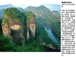 福建省武夷山 1999.12 加入世界遺產 武夷山市位於福建省北部，屬中亞熱帶地區。境內東、西、北部群山環抱，峰巒疊嶂，中南部較平坦，為山地丘陵區。市區海拔 210 米。地貌層次分明，呈梯狀分佈。地勢由西北向東南傾斜，最高處黃崗山海拔 2158 米，在我國大陸稱為“華東屋脊”，最低處興田鎮，海拔 165 米 ( 河床標高海拔 160 米 ) 。最高與最低點高差 1993 米，地勢高低相差之大，為全省之最。聞名中外的武夷山風景名勝區及武夷山自然保護區主要部分位於境內，使武夷山市自然條件具備諸多特異性。  