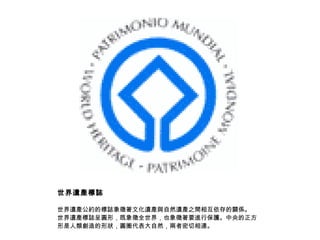 世界遺產標誌 世界遺產公約的標誌象徵著文化遺產與自然遺產之間相互依存的關係。 世界遺產標誌呈圓形，既象徵全世界，也象徵著要進行保護。中央的正方形是人類創造的形狀，圓圈代表大自然，兩者密切相連。  