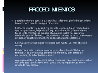 PROCEDIMIENTOS Se pela primero el tomate, para facilitar la labor es preferible escaldar el tomate cinco minutos en agua hirviendo. Entonces se pela y se pesa. En la cazuela se pone a fuego medio hasta que rompa a hervir, bajando el fuego a continuación y se mantiene a fuego lento mientras se evapora el agua que suelta y el azúcar va tomando "punto". Esto es, cuando con una cuchara se toma una muestra del caldo y la gotita se mantiene en la cuchara unos instantes. Se envasa en tarros limpios y se cierra bien fuerte. Ver más abajo un consejo. En Murcia, a esta receta se le conoce con el nombre de "Dulce de tomate". Y lo cierto es que el nombre define muy bien el tipo de mermelada, de sabor bastante dulce. Algunos maestros de la cocina actual combinan magistralmente el sabor dulce de esta sencilla receta con queso u otros ingredientes, con un resultado excepcional.