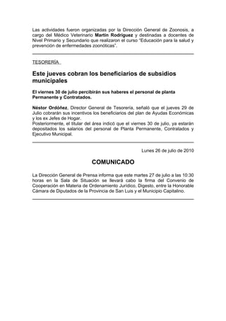 Las actividades fueron organizadas por la Dirección General de Zoonosis, a
cargo del Médico Veterinario Martín Rodríguez y destinadas a docentes de
Nivel Primario y Secundario que realizaron el curso “Educación para la salud y
prevención de enfermedades zoonóticas”.


TESORERÍA

Este jueves cobran los beneficiarios de subsidios
municipales
El viernes 30 de julio percibirán sus haberes el personal de planta
Permanente y Contratados.

Néstor Ordóñez, Director General de Tesorería, señaló que el jueves 29 de
Julio cobrarán sus incentivos los beneficiarios del plan de Ayudas Económicas
y los ex Jefes de Hogar.
Posteriormente, el titular del área indicó que el viernes 30 de julio, ya estarán
depositados los salarios del personal de Planta Permanente, Contratados y
Ejecutivo Municipal.


                                                      Lunes 26 de julio de 2010

                             COMUNICADO

La Dirección General de Prensa informa que este martes 27 de julio a las 10:30
horas en la Sala de Situación se llevará cabo la firma del Convenio de
Cooperación en Materia de Ordenamiento Jurídico, Digesto, entre la Honorable
Cámara de Diputados de la Provincia de San Luis y el Municipio Capitalino.
 