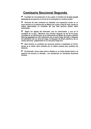 Comisaría Seccional Segunda
•    Investiga las circunstancias en las cuales un hombre de 33 años resultó
lesionado en su cara hoy en horas de la madrugada en nuestra ciudad.

•    Personal de esta comisaría ha realizado una inspección ocular en un
local situado en la intersección de Martín de Loyola y Raúl B. Díaz, donde se
habría desarrollado un incidente del que esta persona podría haber
participado.

•    Según los dichos del lesionado, que es comerciante, y vive en la
localidad de La Paz , Mendoza, hoy minutos después de las 07,15 horas,
circulaba en un VW Gol gris, en la intersección de Martín de Loyola y Raúl B.
Díaz fue abordado por tres individuos que lo hacen bajar del auto, y después
de intimidarlo con un arma de fuego, lo despojan de dinero efectivo y de un
celular personal, golpeándolo en su cara para luego huir.

•    Este hombre es auxiliado por personal policial y trasladado al C.S.S.L
donde se lo asiste. Será revisado por el médico policial para certificar las
lesiones.

•   El lesionado, horas antes estuvo alojado en un hotel situado frente a la
estación de servicio La Estrella , con jurisdicción en Comisaría Seccional
Primera
 