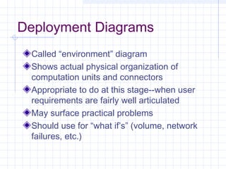 Deployment Diagrams
Called “environment” diagram
Shows actual physical organization of
computation units and connectors
Appropriate to do at this stage--when user
requirements are fairly well articulated
May surface practical problems
Should use for “what if’s” (volume, network
failures, etc.)
 