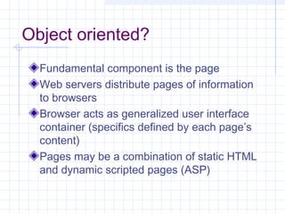 Object oriented?
Fundamental component is the page
Web servers distribute pages of information
to browsers
Browser acts as generalized user interface
container (specifics defined by each page’s
content)
Pages may be a combination of static HTML
and dynamic scripted pages (ASP)
 