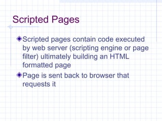 Scripted Pages
Scripted pages contain code executed
by web server (scripting engine or page
filter) ultimately building an HTML
formatted page
Page is sent back to browser that
requests it
 