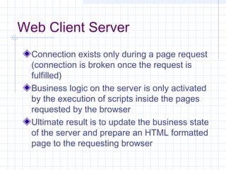 Web Client Server
Connection exists only during a page request
(connection is broken once the request is
fulfilled)
Business logic on the server is only activated
by the execution of scripts inside the pages
requested by the browser
Ultimate result is to update the business state
of the server and prepare an HTML formatted
page to the requesting browser
 