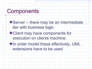 Components
Server -- there may be an intermediate
tier with business logic
Client may have components for
execution on clients machine.
In order model these effectively, UML
extensions have to be used
 