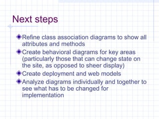 Next steps
Refine class association diagrams to show all
attributes and methods
Create behavioral diagrams for key areas
(particularly those that can change state on
the site, as opposed to sheer display)
Create deployment and web models
Analyze diagrams individually and together to
see what has to be changed for
implementation
 