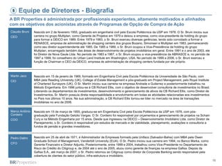 16
Equipe de Diretores - Biografia
Claudio Bruni
CEO
Martin Jaco
CIO
Marco Antônio
Cordeiro
COO
Pedro Daltro
CFO
A BR Properties é administrada por profissionais experientes, altamente motivados e alinhados
com os objetivos dos acionistas através de Programas de Opção de Compra de Ação
5
Nascido em 2 de fevereiro 1955, graduado em engenharia civil pela Escola Politécnica da USP em 1978. O Sr. Bruni iniciou sua
carreira no grupo Multiplan, como Gerente de Projetos em 1979 e deixou a empresa, como vice-presidente da holding do grupo
para formar a DEICO em 1989. Entre 1979 e 1983, o Sr. Bruni exerceu diversas gerências, tendo sido convidado a formar a
RENASCE, empresa de administração de shopping centers dos grupos Bozano, Simonsen e Multiplan em 1983, permanecendo
como seu diretor superintendente até 1985. De 1985 a 1989, o Sr. Bruni ocupou a Vice-Presidência da holding do grupo
Multiplan, encarregado também das áreas de desenvolvimento de projetos imobiliários em geral. Entre 1991 e o ano de 2003, ele
foi Diretor da Nova Gaule Ltda. No período de 1983 a 1987, o Sr. Bruni ocupou a vice-presidência da ABRASCE e, no período de
1997 a 1999, foi conselheiro do Urban Land Institute em Washington, USA. No período de 1999 a 2006, o Sr. Bruni exerceu a
função de Chairman e CEO da DEICO, empresa de administração de shopping centers fundada por ele próprio.
Nascido em 15 de janeiro de 1969, formado em Engenharia Civil pela Escola Politécnica da Universidade de São Paulo, com
MBA pela Reading University (UK), College of Estate Management e pós-graduado em Project Management, pelo Royal Institute
of Chartered Surveyors (UK). O Sr. Martín iniciou sua carreira na empresa Andrade e Gutierrez e posteriormente trabalhou na
Método Engenharia. Em 1996 juntou-se à CB Richard Ellis, com o objetivo de desenvolver consultoria de investimentos no Brasil.
Liderando os departamentos de investimentos, desenvolvimento e gerenciamento de ativos da CB Richard Ellis, como Diretor de
Investimentos, Sr. Martín possuía direta responsabilidade e envolvimento em todas as atividades relacionadas aos investimentos
no País nos últimos 10 anos. Na sua administração, a CB Richard Ellis tornou-se líder no mercado na área de transações
imobiliárias no ano de 2006.
Nascido em 15 de março de 1955, graduou-se em Engenharia Civil pela Escola Politécnica da USP em 1978, com pós-
graduação pela Fundação Getúlio Vargas. O Sr. Cordeiro foi responsável por orçamentos e gerenciamento de projetos na Schain
Cury e na Método Engenharia por 15 anos. Desde que ingressou na DEICO – Desenvolvimento Imobiliário Ltda. como Diretor de
Planejamento, o Sr. Cordeiro é responsável por estudos de mercado e de viabilidade, planejamento, avaliações e consultoria a
fundos de pensão e grandes investidores.
Nascido em 25 de abril de 1971, é Administrador de Empresas formado pela Unifacs (Salvador-Bahia) com MBA pela Owen
Graduate School of Management, Vanderbilt University (EUA). O Sr. Pedro iniciou sua carreira em 1994, no Banco Marka, como
Gerente Financeiro e Diretor Adjunto. Posteriormente, entre 1999 e 2004, trabalhou como Vice-Presidente no Departamento de
Risco de Crédito do Citigroup e, de 2004 até o ano de 2005, atuou como gerente de finanças na empresa Gafisa. Depois da
Gafisa S.A., até março de 2007, o Sr. Pedro retornou ao Citigroup como diretor de Corporate Banking sendo responsável pela
cobertura de clientes do setor público, infra-estrutura e imobiliário.
 