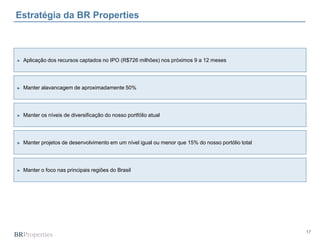17
Estratégia da BR Properties
► Aplicação dos recursos captados no IPO (R$726 milhões) nos próximos 9 a 12 meses
► Manter alavancagem de aproximadamente 50%
► Manter os níveis de diversificação do nosso portfólio atual
► Manter projetos de desenvolvimento em um nível igual ou menor que 15% do nosso portólio total
► Manter o foco nas principais regiões do Brasil
 