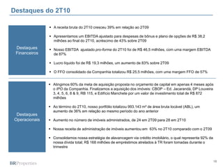 18
Destaques do 2T10
Destaques
Financeiros
Destaques
Operacionais
 Atingimos 60% da meta de aquisição proposta no orçamento de capital em apenas 4 meses após
o IPO da Companhia. Finalizamos a aquisição dos imóveis: CBOP – Ed. Jacarandá, DP Louveira
3, 4, 5, 6, 8 & 9, RB 115, e Edifício Manchete por um valor de investimento total de R$ 872
milhões
 Ao término do 2T10, nosso portfólio totalizou 993.143 m² de área bruta locável (ABL), um
aumento de 36% em relação ao mesmo período do ano anterior
 Aumento no número de imóveis administrados, de 24 em 2T09 para 28 em 2T10
 Nossa receita de administração de imóveis aumentou em 63% no 2T10 comparado com o 2T09
 Consolidamos nossa estratégia de alavancagem via crédito imobiliário, o qual representa 92% da
nossa dívida total; R$ 168 milhões de empréstimos atrelados à TR foram tomadas durante o
trimestre
 A receita bruta do 2T10 cresceu 39% em relação ao 2T09
 Apresentamos um EBITDA ajustado para despesas de bônus e plano de opções de R$ 38,2
milhões ao final do 2T10, acréscimo de 43% sobre 2T09
 Nosso EBITDA ajustado pro-forma do 2T10 foi de R$ 46,5 milhões, com uma margem EBITDA
de 87%
 Lucro líquido foi de R$ 19,3 milhões, um aumento de 83% sobre 2T09
 O FFO consolidado da Companhia totalizou R$ 25,5 milhões, com uma margem FFO de 57%
 