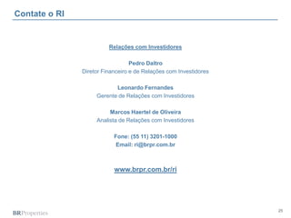 25
Contate o RI
Relações com Investidores
Pedro Daltro
Diretor Financeiro e de Relações com Investidores
Leonardo Fernandes
Gerente de Relações com Investidores
Marcos Haertel de Oliveira
Analista de Relações com Investidores
Fone: (55 11) 3201-1000
Email: ri@brpr.com.br
www.brpr.com.br/ri
 