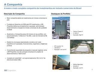 3
A Companhia
► Maior companhia aberta de investimentos em imóveis comercias do
país
► Fundada em Dezembro de 2006 pela GP Investimentos, a BR
Properties dedica-se principalmente à aquisição, administração,
desenvolvimento e locação de imóveis comerciais de alta qualidade
no Brasil
► Atualmente, a Companhia possui 62 imóveis em seu portfólio, com
aproximadamente 1 milhão de m² de ABL e valor de mercado de R$
3,33 billhões
► Dispõe de uma equipe especializada e proativa com vasta
experiência em aquisições, financiamentos, engenharia e diligências
jurídicas
► A reconhecida capacidade de prospectar e executar negócios, torna
a BR Properties uma das principais empresas em projetos de
desenvolvimento e “Built to Suit”
► 4 projetos de “greenfield”, com aproximadamente 150,4 mil m² de
área bruta locável (ABL)
Destaques do PortfólioDescrição da Companhia
 Ventura Towers II
 21.605 m²
 Aquisição: Ago/10
A maior e mais completa companhia de investimentos em imóveis comerciais do Brasil
 Edifício Manchete
 26.439 m²
 Aquisição: Jun/10
 DP Louveira 1-9
 339.548 m²
 Aquisição: Jan-Jun/10
 