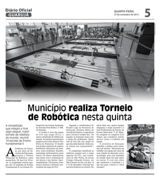 Diário Oficial
GUARUJÁ

quarta-feira

27 de novembro de 2013

5
Fotos Pedro Rezende

interescolar

Município realiza Torneio
de Robótica nesta quinta
A competição,
que integra a First
Lego League, maior
torneio de robótica
do mundo, reunirá
14 escolas do Ensino
Fundamental II

A

Prefeitura de Guarujá, por meio da Secretaria de Educação,
promove o Torneio
Municipal de Robótica, nesta
quinta-feira, 28, das 8 às 18 horas. A competição reunirá equipes das 14 unidades de Ensino
Fundamental II, no Ginásio Po-

liesportivo da Unaerp, localizada
na Avenida Dom Pedro I, 3.300,
na Enseada.
O torneio é uma das etapas
da First Lego League (FLL), a
maior competição de robótica do
mundo. As equipes apresentarão
projetos com o tema Nature’s Fury
(Fúria da Natureza). O desafio
será propor maneiras de superar
fenômenos destrutivos da natureza, como enchentes, furacões,
queimadas, deslizamentos, entre
outros. Os alunos desenvolvem
suas ideias com a orientação de
um técnico e um mentor. Aproximadamente 150 pessoas, entre
alunos, técnicos e mentores, participarão da etapa da FLL.

Segundo a coordenadora do
Projeto Lego na Secretaria de
Educação, Edvânia Maria de
Arruda dos Santos, a expectativa
para o torneio é sempre alta. “As
equipes se preparam muito com
a ajuda dos professores. Quem
está de fora não tem noção do
que eles estão fazendo. Todo ano,
os alunos nos surpreendem”,
disse.
A competição classificará as
melhores equipes para a etapa
regional do FLL, que acontecerá em São Paulo, na escola
Colégio Eduardo Gomes, em
São Caetano do Sul, nos dias 14
e 15 de dezembro. Guarujá tem
um bom histórico no torneio. No

início deste ano, quatro equipes
chegaram à etapa nacional e o
time Profissionais do Futuro, da
Escola Municipal 1º de Maio,
foi campeão na categoria Core
Values, que considerou valores
morais como o trabalho em
equipe.
A secretária de Educação
classifica o projeto como vencedor e de sucesso. “Buscamos um
trabalho em equipe por meio de
uma relação da educação com a
tecnologia, pois esta realidade
do mundo atual tem que entrar
na escola. É com este olhar
que mudamos a realidade e o
que fica para o futuro é o bom
exemplo”.

 