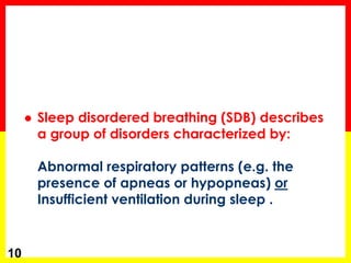  Sleep disordered breathing (SDB) describes
a group of disorders characterized by:
Abnormal respiratory patterns (e.g. the
presence of apneas or hypopneas) or
Insufficient ventilation during sleep .
10
 