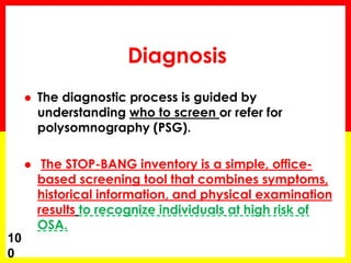 Diagnosis
 The diagnostic process is guided by
understanding who to screen or refer for
polysomnography (PSG).
 The STOP-BANG inventory is a simple, office-
based screening tool that combines symptoms,
historical information, and physical examination
results to recognize individuals at high risk of
OSA.
10
0
 
