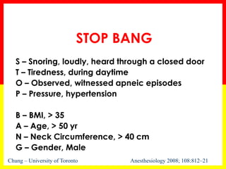 STOP BANG
S – Snoring, loudly, heard through a closed door
T – Tiredness, during daytime
O – Observed, witnessed apneic episodes
P – Pressure, hypertension
B – BMI, > 35
A – Age, > 50 yr
N – Neck Circumference, > 40 cm
G – Gender, Male
Chung – University of Toronto Anesthesiology 2008; 108:812–21
 