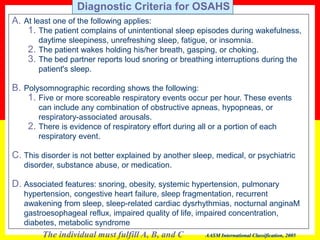A. At least one of the following applies:
1. The patient complains of unintentional sleep episodes during wakefulness,
daytime sleepiness, unrefreshing sleep, fatigue, or insomnia.
2. The patient wakes holding his/her breath, gasping, or choking.
3. The bed partner reports loud snoring or breathing interruptions during the
patient's sleep.
B. Polysomnographic recording shows the following:
1. Five or more scoreable respiratory events occur per hour. These events
can include any combination of obstructive apneas, hypopneas, or
respiratory-associated arousals.
2. There is evidence of respiratory effort during all or a portion of each
respiratory event.
C. This disorder is not better explained by another sleep, medical, or psychiatric
disorder, substance abuse, or medication.
D. Associated features: snoring, obesity, systemic hypertension, pulmonary
hypertension, congestive heart failure, sleep fragmentation, recurrent
awakening from sleep, sleep-related cardiac dysrhythmias, nocturnal anginaM
gastroesophageal reflux, impaired quality of life, impaired concentration,
diabetes, metabolic syndrome
The individual must fulfill A, B, and C AASM International Classification, 2005
Diagnostic Criteria for OSAHS
 