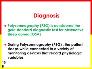 Diagnosis
 Polysomnography (PSG) is considered the
gold standard diagnostic test for obstructive
sleep apnea (OSA)
 During Polysomnography (PSG) , the patient
sleeps while connected to a variety of
monitoring devices that record physiologic
variables
10
8
 