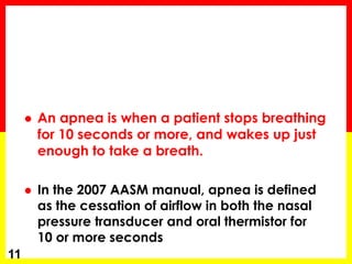  An apnea is when a patient stops breathing
for 10 seconds or more, and wakes up just
enough to take a breath.
 In the 2007 AASM manual, apnea is defined
as the cessation of airflow in both the nasal
pressure transducer and oral thermistor for
10 or more seconds
11
 