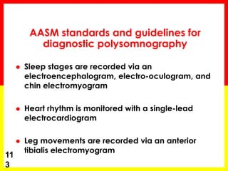 AASM standards and guidelines for
diagnostic polysomnography
 Sleep stages are recorded via an
electroencephalogram, electro-oculogram, and
chin electromyogram
 Heart rhythm is monitored with a single-lead
electrocardiogram
 Leg movements are recorded via an anterior
tibialis electromyogram
11
3
 