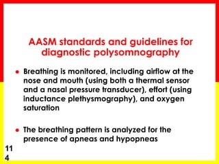  Breathing is monitored, including airflow at the
nose and mouth (using both a thermal sensor
and a nasal pressure transducer), effort (using
inductance plethysmography), and oxygen
saturation
 The breathing pattern is analyzed for the
presence of apneas and hypopneas
11
4
AASM standards and guidelines for
diagnostic polysomnography
 