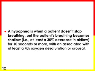  A hypopnea is when a patient doesn’t stop
breathing, but the patient’s breathing becomes
shallow (i.e., at least a 30% decrease in airflow)
for 10 seconds or more, with an associated with
at least a 4% oxygen desaturation or arousal.
12
 