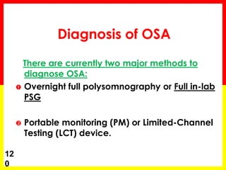 Diagnosis of OSA
There are currently two major methods to
diagnose OSA:
 Overnight full polysomnography or Full in-lab
PSG
 Portable monitoring (PM) or Limited-Channel
Testing (LCT) device.
12
0
 