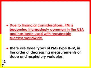  Due to financial considerations, PM is
becoming increasingly common in the USA
and has been used with reasonable
success worldwide.
 There are three types of PMs Type II–IV, in
the order of decreasing measurements of
sleep and respiratory variables
12
7
 