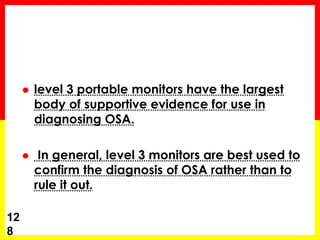  level 3 portable monitors have the largest
body of supportive evidence for use in
diagnosing OSA.
 In general, level 3 monitors are best used to
confirm the diagnosis of OSA rather than to
rule it out.
12
8
 