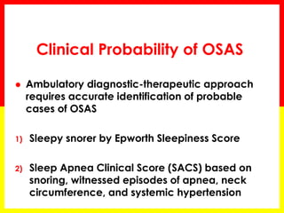 Clinical Probability of OSAS
 Ambulatory diagnostic-therapeutic approach
requires accurate identification of probable
cases of OSAS
1) Sleepy snorer by Epworth Sleepiness Score
2) Sleep Apnea Clinical Score (SACS) based on
snoring, witnessed episodes of apnea, neck
circumference, and systemic hypertension
 