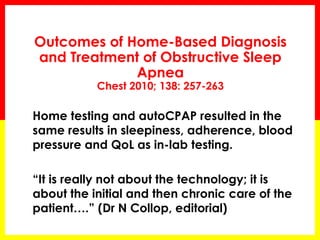 Outcomes of Home-Based Diagnosis
and Treatment of Obstructive Sleep
Apnea
Chest 2010; 138: 257-263
 Home testing and autoCPAP resulted in the
same results in sleepiness, adherence, blood
pressure and QoL as in-lab testing.
 “It is really not about the technology; it is
about the initial and then chronic care of the
patient….” (Dr N Collop, editorial)
 