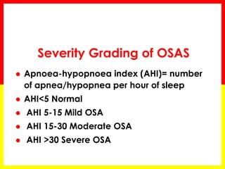  Apnoea-hypopnoea index (AHI)= number
of apnea/hypopnea per hour of sleep
 AHI<5 Normal
 AHI 5-15 Mild OSA
 AHI 15-30 Moderate OSA
 AHI >30 Severe OSA
Severity Grading of OSAS
 