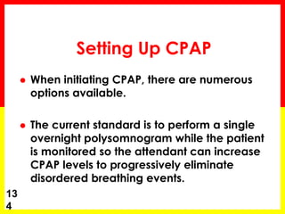Setting Up CPAP
 When initiating CPAP, there are numerous
options available.
 The current standard is to perform a single
overnight polysomnogram while the patient
is monitored so the attendant can increase
CPAP levels to progressively eliminate
disordered breathing events.
13
4
 