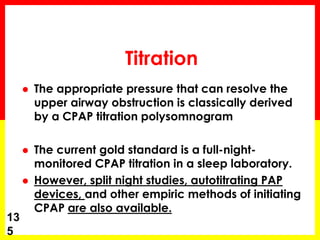 Titration
 The appropriate pressure that can resolve the
upper airway obstruction is classically derived
by a CPAP titration polysomnogram
 The current gold standard is a full-night-
monitored CPAP titration in a sleep laboratory.
 However, split night studies, autotitrating PAP
devices, and other empiric methods of initiating
CPAP are also available.
13
5
 