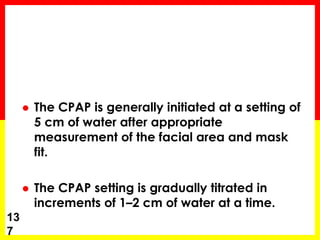  The CPAP is generally initiated at a setting of
5 cm of water after appropriate
measurement of the facial area and mask
fit.
 The CPAP setting is gradually titrated in
increments of 1–2 cm of water at a time.
13
7
 