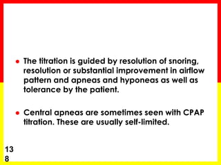  The titration is guided by resolution of snoring,
resolution or substantial improvement in airflow
pattern and apneas and hyponeas as well as
tolerance by the patient.
 Central apneas are sometimes seen with CPAP
titration. These are usually self-limited.
13
8
 