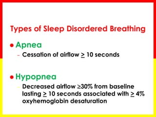 Types of Sleep Disordered Breathing
 Apnea
– Cessation of airflow > 10 seconds
 Hypopnea
– Decreased airflow 30% from baseline
lasting > 10 seconds associated with > 4%
oxyhemoglobin desaturation
 