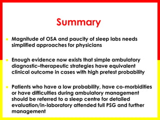 Summary
 Magnitude of OSA and paucity of sleep labs needs
simplified approaches for physicians
 Enough evidence now exists that simple ambulatory
diagnostic–therapeutic strategies have equivalent
clinical outcome in cases with high pretest probability
 Patients who have a low probability, have co-morbidities
or have difficulties during ambulatory management
should be referred to a sleep centre for detailed
evaluation/in-laboratory attended full PSG and further
management
 