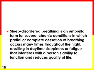  Sleep-disordered breathing is an umbrella
term for several chronic conditions in which
partial or complete cessation of breathing
occurs many times throughout the night,
resulting in daytime sleepiness or fatigue
that interferes with a person’s ability to
function and reduces quality of life.
16
 