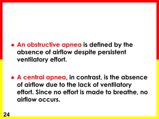  An obstructive apnea is defined by the
absence of airflow despite persistent
ventilatory effort.
 A central apnea, in contrast, is the absence
of airflow due to the lack of ventilatory
effort. Since no effort is made to breathe, no
airflow occurs.
24
 