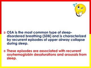  OSA is the most common type of sleep-
disordered breathing (SDB) and is characterized
by recurrent episodes of upper airway collapse
during sleep.
 These episodes are associated with recurrent
oxyhemoglobin desaturations and arousals from
sleep.
 