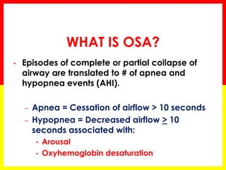 WHAT IS OSA?
• Episodes of complete or partial collapse of
airway are translated to # of apnea and
hypopnea events (AHI).
– Apnea = Cessation of airflow > 10 seconds
– Hypopnea = Decreased airflow > 10
seconds associated with:
• Arousal
• Oxyhemoglobin desaturation
 