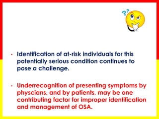 • Identification of at-risk individuals for this
potentially serious condition continues to
pose a challenge.
• Underrecognition of presenting symptoms by
physcians, and by patients, may be one
contributing factor for improper identification
and management of OSA.
 
