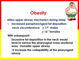 Obesity
• Alters upper airway mechanics during sleep
1. Increased parapharyngeal fat deposition:
neck circumference: > 17” males
> 16” females
With subsequent:
Excessive fat deposition in the neck would
tend to narrow the pharyngeal cross-sectional
area smaller upper airway
 increase the collapsibility of the pharyngeal
airway
 