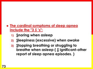  The cardinal symptoms of sleep apnea
include the "3 S ’s":
1) Snoring when asleep
2) Sleepiness (excessive) when awake
3) Stopping breathing or struggling to
breathe when asleep ( S ignificant-other
report of sleep apnea episodes. )
73
 