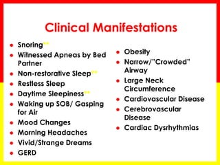 Clinical Manifestations
 Snoring**
 Witnessed Apneas by Bed
Partner
 Non-restorative Sleep**
 Restless Sleep
 Daytime Sleepiness**
 Waking up SOB/ Gasping
for Air
 Mood Changes
 Morning Headaches
 Vivid/Strange Dreams
 GERD
 Obesity
 Narrow/”Crowded”
Airway
 Large Neck
Circumference
 Cardiovascular Disease
 Cerebrovascular
Disease
 Cardiac Dysrhythmias
 