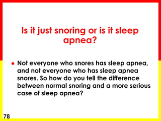Is it just snoring or is it sleep
apnea?
 Not everyone who snores has sleep apnea,
and not everyone who has sleep apnea
snores. So how do you tell the difference
between normal snoring and a more serious
case of sleep apnea?
78
 
